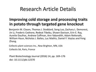 Research Article Details
Improving cold storage and processing traits
in potato through targeted gene knockout
Benjamin M. Clasen, Thomas J. Stoddard, Song Luo, Zachary L. Demorest,
Jin Li, Frederic Cedrone, Redeat Tibebu, Shawn Davison, Erin E. Ray,
Aurelie Daulhac, Andrew Coffman, Ann Yabandith, Adam Retterath,
William Haun, Nicholas J. Baltes, Luc Mathis, Daniel F. Voytas and Feng
Zhang.
Cellectis plant sciences Inc., New Brighton, MN, USA
Cellectis SA, Paris, France
Plant Biotechnology Journal (2016) 14, pp. 169–176
doi: 10.1111/pbi.12370
 