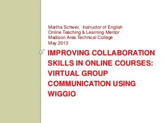 IMPROVING COLLABORATION
SKILLS IN ONLINE COURSES:
VIRTUAL GROUP
COMMUNICATION USING
WIGGIO
Martha Schwer, Instructor of English
Online Teaching & Learning Mentor
Madison Area Technical College
May 2013
 