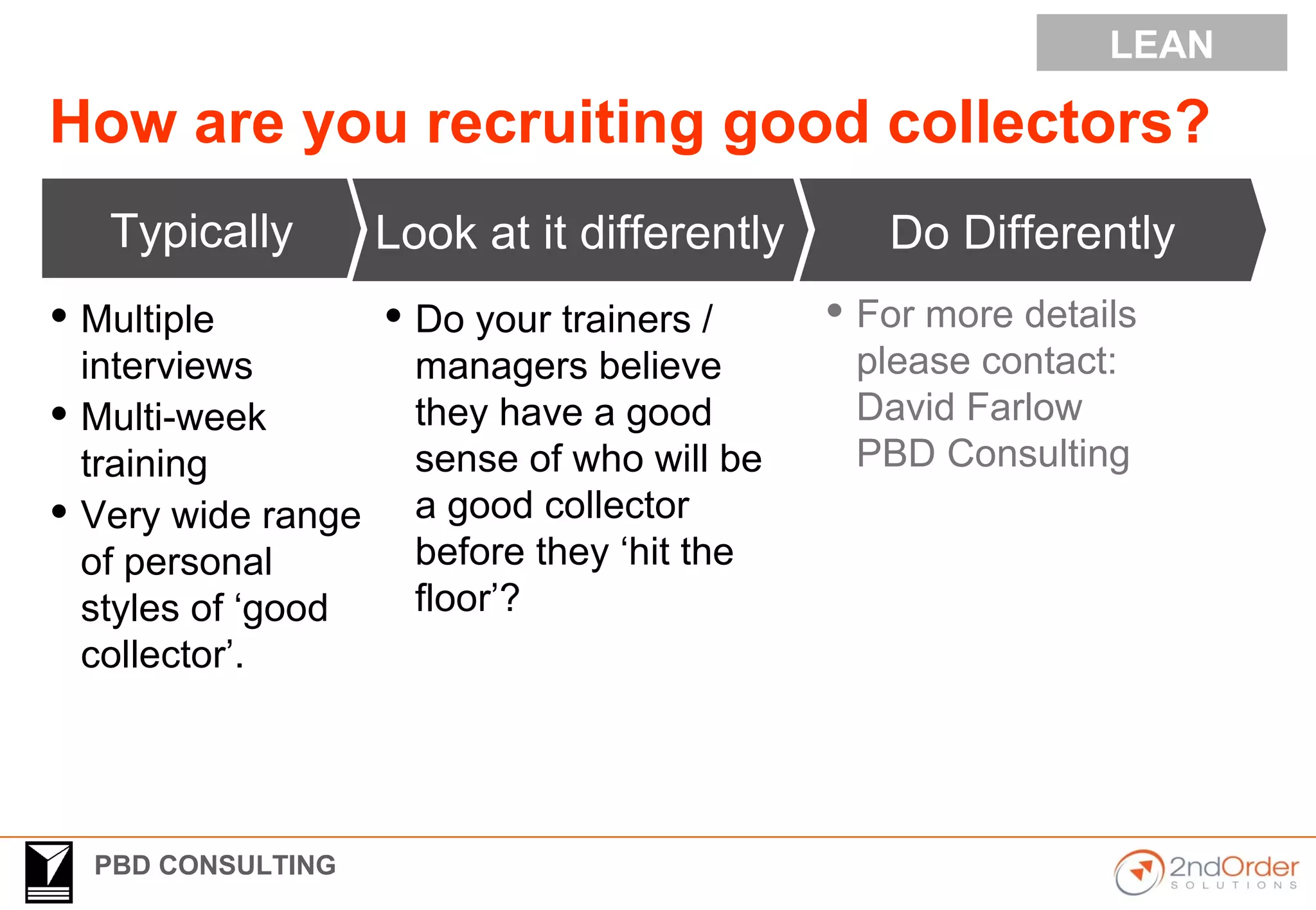PBD CONSULTING
How are you recruiting good collectors?
Typically
 Multiple
interviews
 Multi-week
training
 Very wide range
of personal
styles of ‘good
collector’.
Do Differently
 Do your trainers /
managers believe
they have a good
sense of who will be
a good collector
before they ‘hit the
floor’?
Look at it differently
LEAN
 For more details
please contact:
David Farlow
PBD Consulting
 