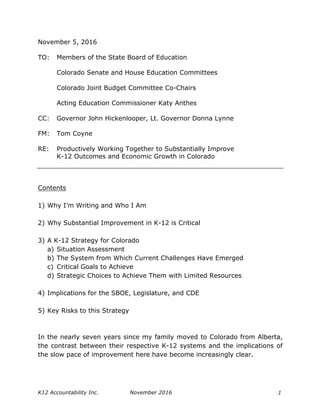 K12 Accountability Inc. November 2016 1
November 5, 2016
TO: Members of the State Board of Education
Colorado Senate and House Education Committees
Colorado Joint Budget Committee Co-Chairs
Acting Education Commissioner Katy Anthes
CC: Governor John Hickenlooper, Lt. Governor Donna Lynne
FM: Tom Coyne
RE: Productively Working Together to Substantially Improve
K-12 Outcomes and Economic Growth in Colorado
Contents
1) Why I’m Writing and Who I Am
2) Why Substantial Improvement in K-12 is Critical
3) A K-12 Strategy for Colorado
a) Situation Assessment
b) The System from Which Current Challenges Have Emerged
c) Critical Goals to Achieve
d) Strategic Choices to Achieve Them with Limited Resources
4) Implications for the SBOE, Legislature, and CDE
5) Key Risks to this Strategy
In the nearly seven years since my family moved to Colorado from Alberta,
the contrast between their respective K-12 systems and the implications of
the slow pace of improvement here have become increasingly clear.
 