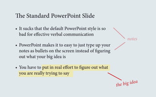 The Standard PowerPoint Slide 
• It sucks that the default PowerPoint style is so 
bad for effective verbal communication 
• PowerPoint makes it to easy to just type up your 
notes as bullets on the screen instead of figuring 
out what your big idea is 
• You have to put in real effort to figure out what 
you are really trying to say 
notes 
the big idea 
 