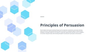 Principles of Persuasion
The principles of persuasion include techniques such as reciprocity, commitment, social proof, authority,
liking, and scarcity. Understanding these principles can enhance an individual's ability to influence others
positively. For example, people are more likely to comply with requests when they feel a sense of obligation
or see others doing the same, demonstrating the power of social proof in persuasive communication.
 