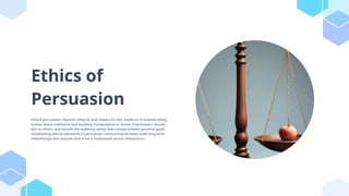 Ethics of
Persuasion
Ethical persuasion requires integrity and respect for the audience. It involves being
honest about intentions and avoiding manipulation or deceit. Practitioners should
aim to inform and benefit the audience rather than simply achieve personal goals.
Establishing ethical standards in persuasive communication helps build long-term
relationships and ensures that trust is maintained across interactions.
 