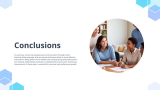 Conclusions
In summary, enhancing interpersonal communication through active
listening, body language, and persuasive techniques leads to more effective
interactions. Being aware of non-verbal cues and practicing ethical persuasion
can improve relationships and foster a collaborative environment. Continuous
improvement in these areas is essential for personal and professional growth.
 