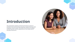Introduction
This presentation explores essential techniques to enhance
interpersonal communication, focusing on active listening, body
language, and persuasion. We'll delve into effective strategies,
common barriers, and the significance of non-verbal cues in
everyday interactions.
 
