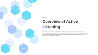 Overview of Active
Listening
Active listening is a communication technique that involves fully concentrating, understanding,
responding, and remembering what is being said. It contrasts with passive hearing, where the listener
may not fully engage with the speaker. This skill fosters effective communication and builds trust in
personal and professional relationships.
 