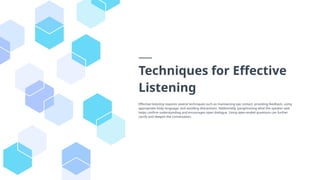 Techniques for Effective
Listening
Effective listening requires several techniques such as maintaining eye contact, providing feedback, using
appropriate body language, and avoiding distractions. Additionally, paraphrasing what the speaker said
helps confirm understanding and encourages open dialogue. Using open-ended questions can further
clarify and deepen the conversation.
 
