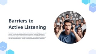 Barriers to
Active Listening
Several common barriers can impede active listening, including preconceived
notions, environmental distractions, and emotional responses. Addressing
these barriers involves self-awareness and the conscious effort to minimize
distractions while focusing on the communicator. Techniques like mindfulness
can help improve listening skills by promoting present-moment awareness.
 