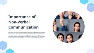 Importance of
Non-Verbal
Communication
Non-verbal communication encompasses gestures, facial expressions, posture,
and proxemics, which all convey messages without words. It can reinforce or
contradict verbal communication, making it essential in conveying sincerity,
confidence, and emotional states. Understanding these signals can significantly
impact interpersonal relationships and enhance clarity during conversations.
 