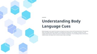 Understanding Body
Language Cues
Body language cues range from posture and gestures to eye contact and facial expressions. Recognizing
these cues helps decode the speaker's true feelings and intentions. For example, crossed arms may
suggest defensiveness, while open posture indicates receptiveness. This knowledge allows individuals to
respond better and adjust their communication style accordingly.
 