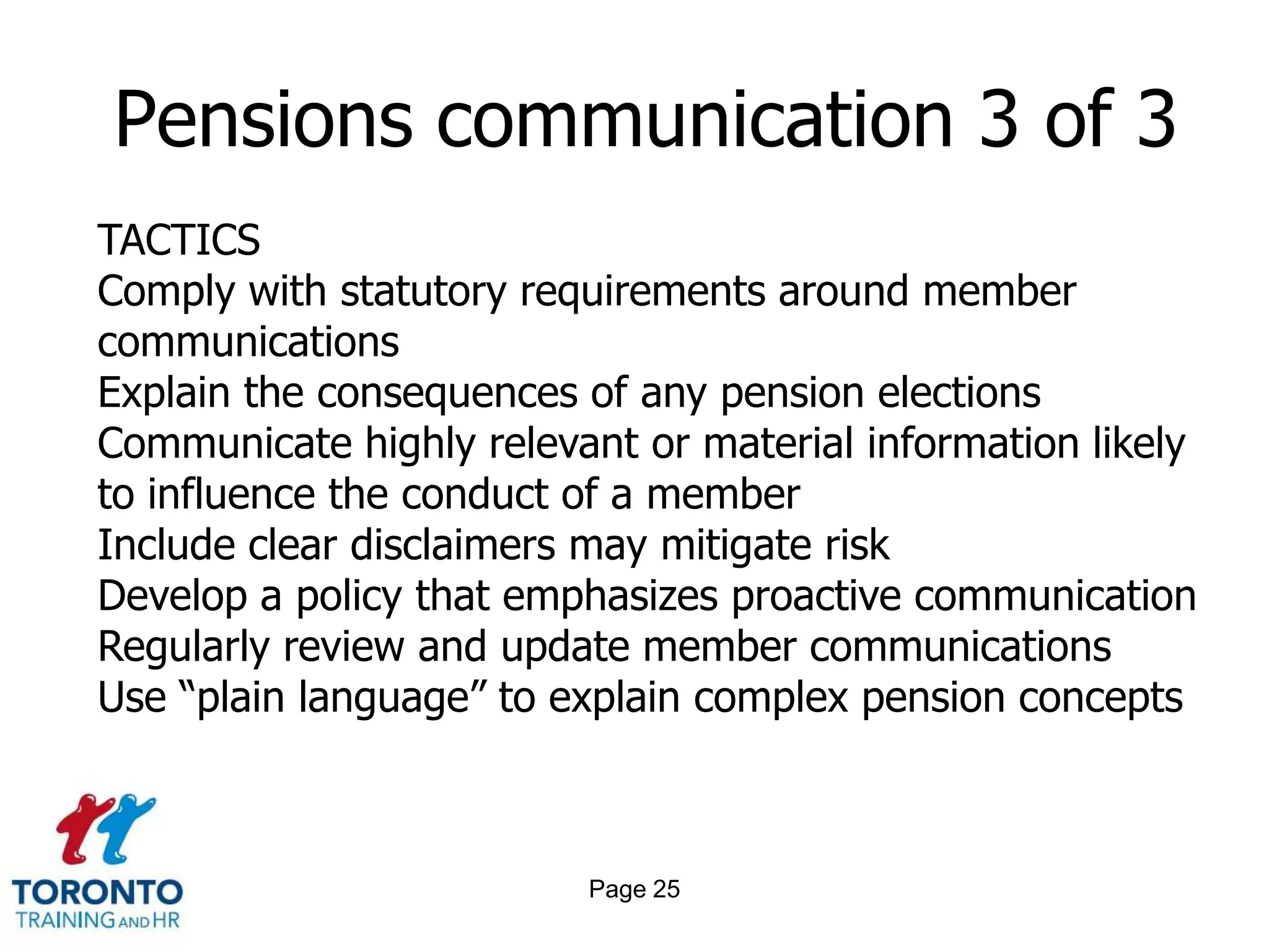 Page 23Pensions communication 1 of 3 Manage risk by ensuring all legal obligations are fulfilled Educate members on how to get the most out of their pension plans Make it simple for each member to understand and track the growth of their pension Demonstrate the value of the pension plan as part of the company’s total compensation Keep the member engaged in planning for their retirement Build understanding around any changes to their plan 