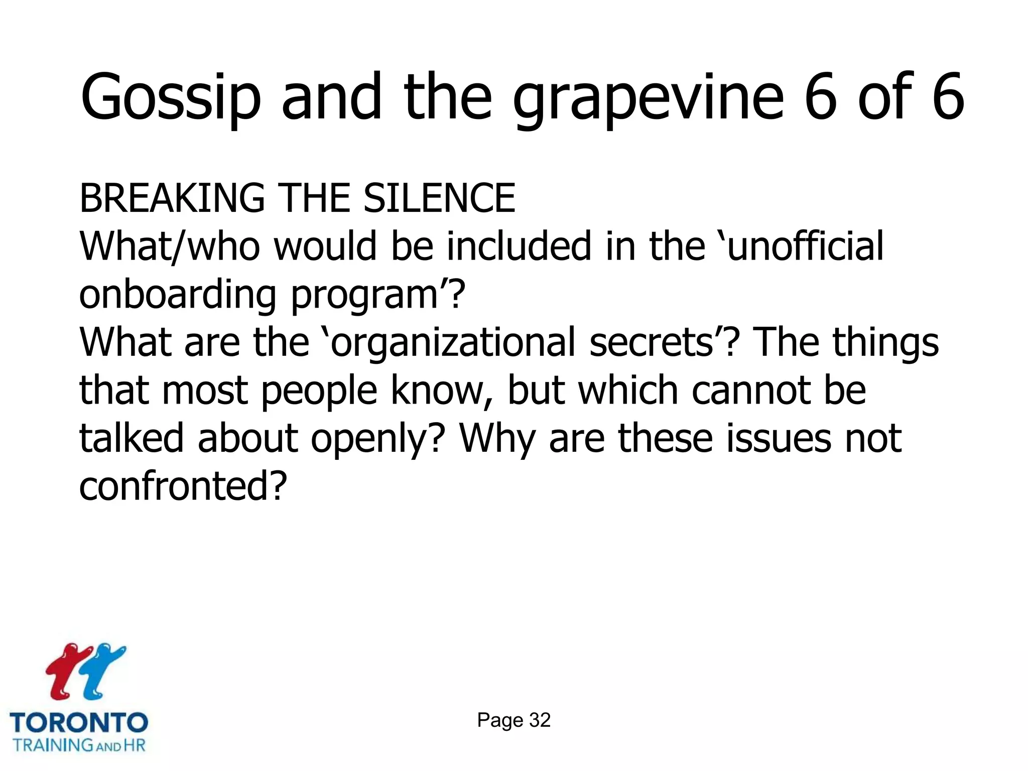Page 30Gossip and the grapevine 4 of 6 CONCLUSIONS TO BE DRAWNReflect upon the information communicated as gossip and consider the possible ethical benefits and harmsSeek other sources of verification of ‘soft information’ – for example in formal data, statistics and reportsConsider what the emotions expressed through gossip might represent in terms of underlying organizational issues