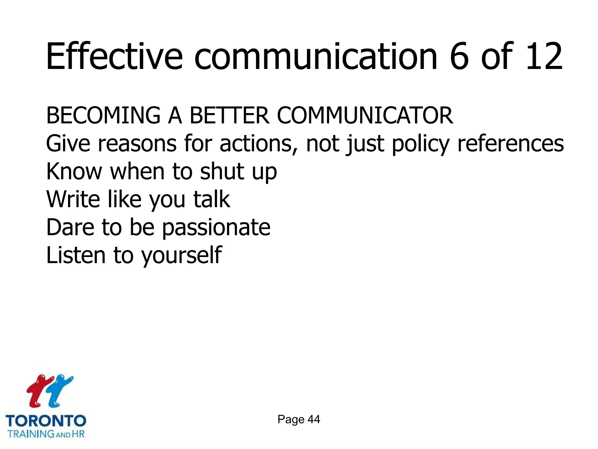 Page 42Effective communication 4 of 12 BECOMING A BETTER COMMUNICATORSay what needs to be said as plainly as possible and as soon as you can possibly say itBe preparedRemember who you are talking toStick to the truthRemember half-truths are also half-liesCheck for understandingDon’t communicate when you are angry