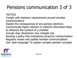 Page 23Pensions communication 1 of 3 Manage risk by ensuring all legal obligations are fulfilled Educate members on how to get the most out of their pension plans Make it simple for each member to understand and track the growth of their pension Demonstrate the value of the pension plan as part of the company’s total compensation Keep the member engaged in planning for their retirement Build understanding around any changes to their plan 