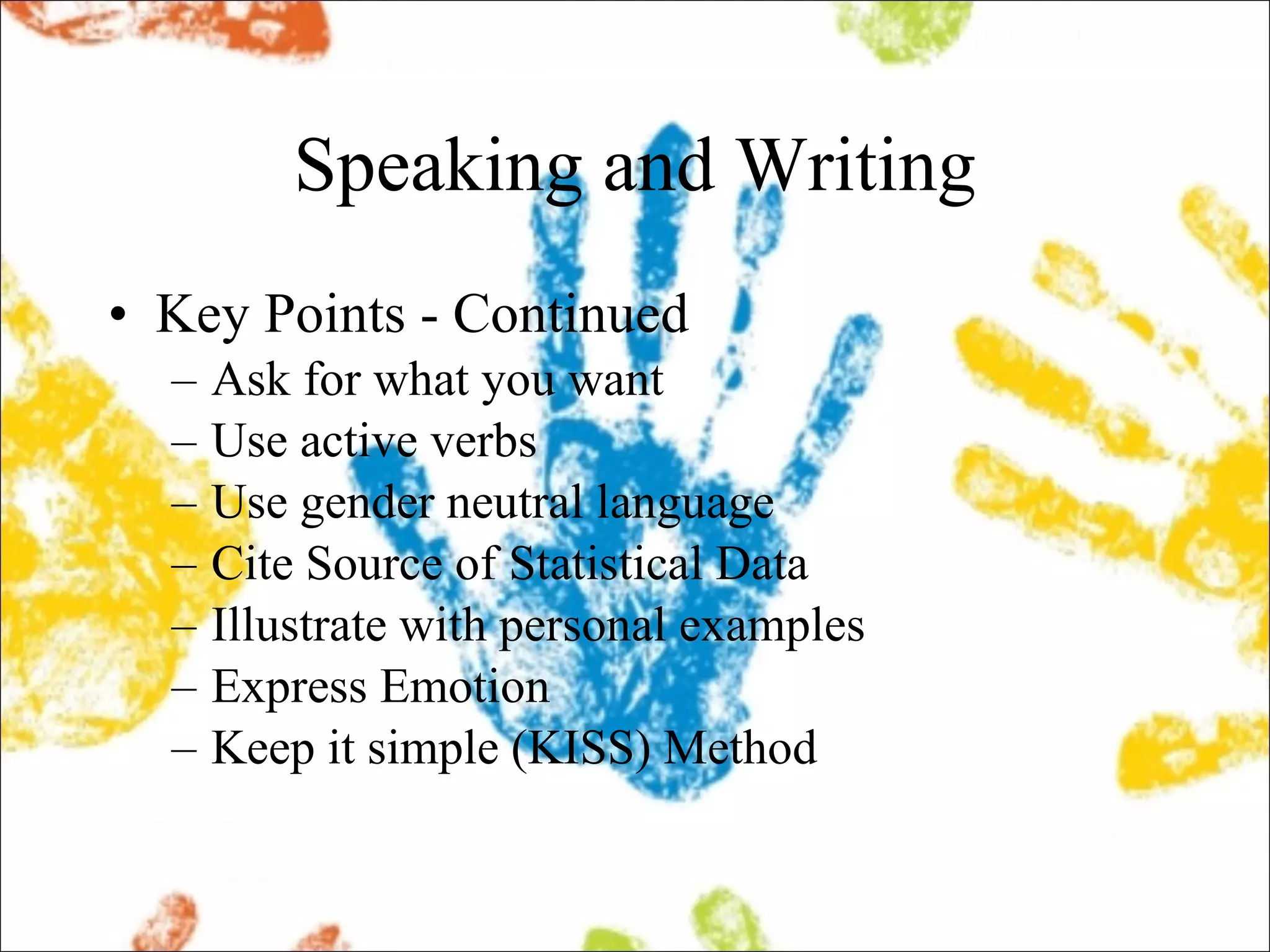 Speaking and Writing Key Points - Continued Ask for what you want Use active verbs Use gender neutral language Cite Source of Statistical Data Illustrate with personal examples Express Emotion Keep it simple (KISS) Method 