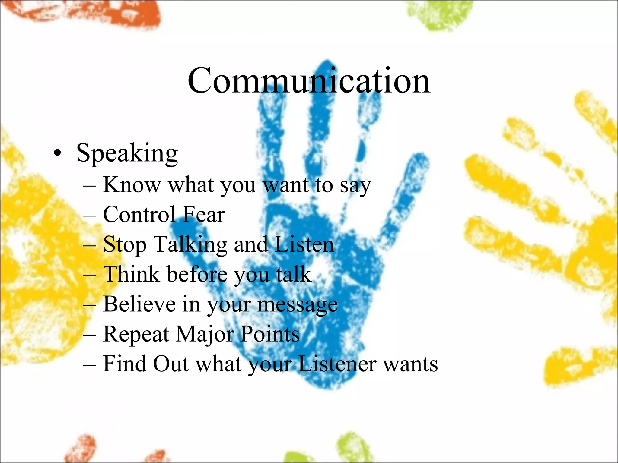 Communication Speaking Know what you want to say Control Fear Stop Talking and Listen Think before you talk Believe in your message Repeat Major Points Find Out what your Listener wants 