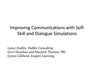 Improving Communication Using Soft Skills and Dialogue Simulations Presenters: Lance Dublin, Dublin Consulting Gerri Donohue and Marjorie Thomas, PRI Lytton Gilliland, Enspire Learning 
