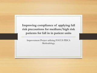 Improving compliance of applying fall 
risk precautions for medium/high risk 
patients for fall in in patient units 
Improvement Project utilizing FOCUS PDCA 
Methodology. 
 