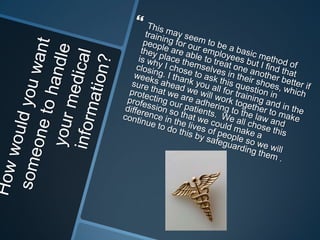 We often need to be reminded of what we need to be doing.It is our job as health care professionals to ensure that we are following the law and the policies in regards to privacy in our facility. I would like to challenge everyone in each department to come up with an accountability measure that we will be utilizing so that we can all be accountable for one  another and each standard will be used. Once a month we will have quality scoring with rewards if we meet up to our standards, we will be having “mystery shoppers” in each department going around to implement that computers are being locked when leaving, papers with information are being properly discarded and so forth. It is a team effort and we will be accountable for each other.  “ 