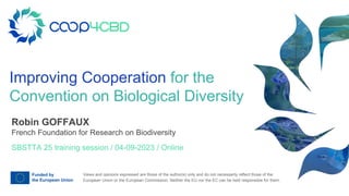 Views and opinions expressed are those of the author(s) only and do not necessarily reflect those of the
European Union or the European Commission. Neither the EU nor the EC can be held responsible for them.
Improving Cooperation for the
Convention on Biological Diversity
SBSTTA 25 training session / 04-09-2023 / Online
Robin GOFFAUX
French Foundation for Research on Biodiversity
 
