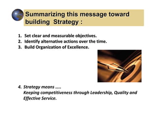 Summarizing this message toward
   building Strategy :

1. Set clear and measurable objectives.
2. Identify alternative actions over the time.
3. Build Organization of Excellence.




4. Strategy means …..
   Keeping competitiveness through Leadership, Quality and
   Effective Service.
 