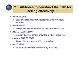 “… Attitudes to construct the path for
          selling effectively ..”
Be PROACTIVE:
   Goes one step ahead the customer, deploy helpful
   initiative.
Be OPTIMIST:
   Always believes can do better this or the next visit.
Be SELF-CONFIDENT:
   Strongly beliefs, he/she provides the best products.
Increase KNOWLEDGE:
    Knows the products and its competitors.
Be POSITIVE:
   Shows assertiveness, never losing attitudes.
 