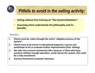 Pitfalls to avoid in the selling activity:
     • Selling without first training on “the System/Solutions”.
     • Assuming client understands the philosophy and its
       benefits.

Therefore:

1.   Clients must be taken through the entire “adoption process of the
     System”.
2.   Clients have to be driven in educational programs, courses and
     workshops to let us evaluate further improvements (Post -Selling).
3.   We take into account commercial risks, because, a Client who buys
     products without enough education, could misuse the system, this could
     be a risky investment.
4.   Exercise Permanent Customer retention.
 