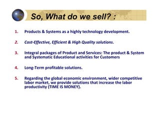 So, What do we sell? :
1.   Products & Systems as a highly technology development.

2.   Cost-Effective, Efficient & High Quality solutions.

3.   Integral packages of Product and Services: The product & System
     and Systematic Educational activities for Customers

4.   Long-Term profitable solutions.

5.   Regarding the global economic environment, wider competitive
     labor market, we provide solutions that increase the labor
     productivity (TIME IS MONEY).
 