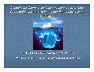 Sometimes Companies face the Iceberg dilemma:
“Core problems are hidden under the organizational
                    surface ”.




         STRATEGY AND PERFORMANCE EVALUATION
  …” the path to disminish the operational and market risks…”
 