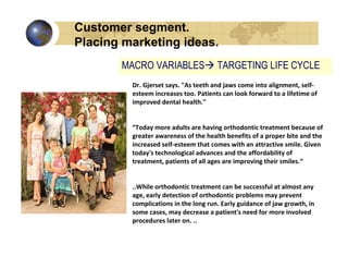 Customer segment.
Placing marketing ideas.
       MACRO VARIABLES                TARGETING LIFE CYCLE
         Dr. Gjerset says. "As teeth and jaws come into alignment, self-
         esteem increases too. Patients can look forward to a lifetime of
         improved dental health."


         “Today more adults are having orthodontic treatment because of
         greater awareness of the health benefits of a proper bite and the
         increased self-esteem that comes with an attractive smile. Given
         today's technological advances and the affordability of
         treatment, patients of all ages are improving their smiles.“


         ..While orthodontic treatment can be successful at almost any
         age, early detection of orthodontic problems may prevent
         complications in the long run. Early guidance of jaw growth, in
         some cases, may decrease a patient's need for more involved
         procedures later on. ..
 