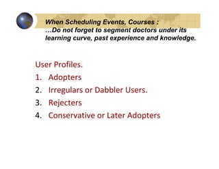 When Scheduling Events, Courses :
  …Do not forget to segment doctors under its
  learning curve, past experience and knowledge.



User Profiles.
1. Adopters
2. Irregulars or Dabbler Users.
3. Rejecters
4. Conservative or Later Adopters
 