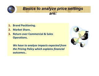 Basics to analyze price settings
                        are:

1. Brand Positioning.
2. Market Share.
3. Return over Commercial & Sales
   Operations.

   We have to analyze impacts expected from
   the Pricing Policy which explains financial
   outcomes..
 