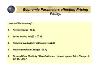 Economic Parameters affecting Pricing
                             Policy.

Level and Variations of :

1.   Rate Exchange : (∆ E)

2.   Taxes, Duties, Tariffs : (∆ T)

3.   Incoming productivity efficiencies : (∆ Q)

4.   Market condition Changes : (∆ P)

5.   Demand Price Elasticity ( How Customers respond against Price Changes ) :
     ∆% Q / ∆% P
 