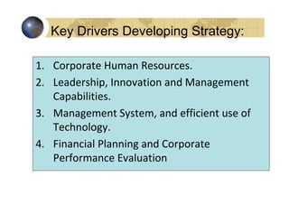Key Drivers Developing Strategy:

1. Corporate Human Resources.
2. Leadership, Innovation and Management
   Capabilities.
3. Management System, and efficient use of
   Technology.
4. Financial Planning and Corporate
   Performance Evaluation
 