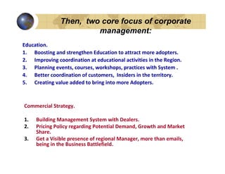 Then, two core focus of corporate
                        management:
Education.
1. Boosting and strengthen Education to attract more adopters.
2. Improving coordination at educational activities in the Region.
3. Planning events, courses, workshops, practices with System .
4. Better coordination of customers, Insiders in the territory.
5. Creating value added to bring into more Adopters.



Commercial Strategy.

1.   Building Management System with Dealers.
2.   Pricing Policy regarding Potential Demand, Growth and Market
     Share.
3.   Get a Visible presence of regional Manager, more than emails,
     being in the Business Battlefield.
 