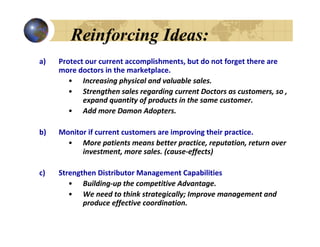 Reinforcing Ideas:
a)   Protect our current accomplishments, but do not forget there are
     more doctors in the marketplace.
        • Increasing physical and valuable sales.
        • Strengthen sales regarding current Doctors as customers, so ,
            expand quantity of products in the same customer.
        • Add more Damon Adopters.

b)   Monitor if current customers are improving their practice.
       • More patients means better practice, reputation, return over
           investment, more sales. (cause-effects)

c)   Strengthen Distributor Management Capabilities
        • Building-up the competitive Advantage.
        • We need to think strategically; Improve management and
            produce effective coordination.
 