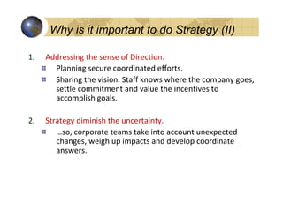 Why is it important to do Strategy (II)

1. Addressing the sense of Direction.Strategy (I)
 Why is it important to do
     Planning secure coordinated efforts.
     Sharing the vision. Staff knows where the company goes,
     settle commitment and value the incentives to
     accomplish goals.

2.   Strategy diminish the uncertainty.
        …so, corporate teams take into account unexpected
        changes, weigh up impacts and develop coordinate
        answers..
 