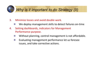 Why is it important to do Strategy (II)

3.   Minimize losses and avoid double work.
        We deploy management skills to detect failures on-time
4.   Setting dashboards, indicators for Management
     Performance purpose.
        Without planning, control management is not affordable.
        Evaluating management performance let us foresee
        issues, and take corrective actions.
 