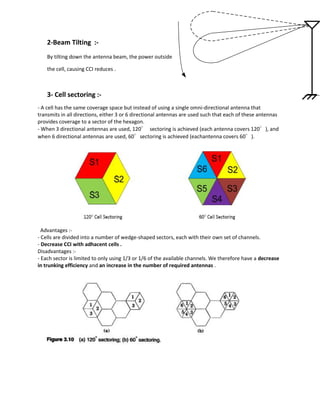 2-Beam Tilting :-
    By tilting down the antenna beam, the power outside

    the cell, causing CCI reduces .



    3- Cell sectoring :-
- A cell has the same coverage space but instead of using a single omni‐directional antenna that
transmits in all directions, either 3 or 6 directional antennas are used such that each of these antennas
provides coverage to a sector of the hexagon.
- When 3 directional antennas are used, 120° sectoring is achieved (each antenna covers 120°), and
when 6 directional antennas are used, 60°sectoring is achieved (eachantenna covers 60°).




  Advantages :-
- Cells are divided into a number of wedge-shaped sectors, each with their own set of channels.
- Decrease CCI with adhacent cells .
Disadvantages :-
- Each sector is limited to only using 1/3 or 1/6 of the available channels. We therefore have a decrease
in trunking efficiency and an increase in the number of required antennas .
 