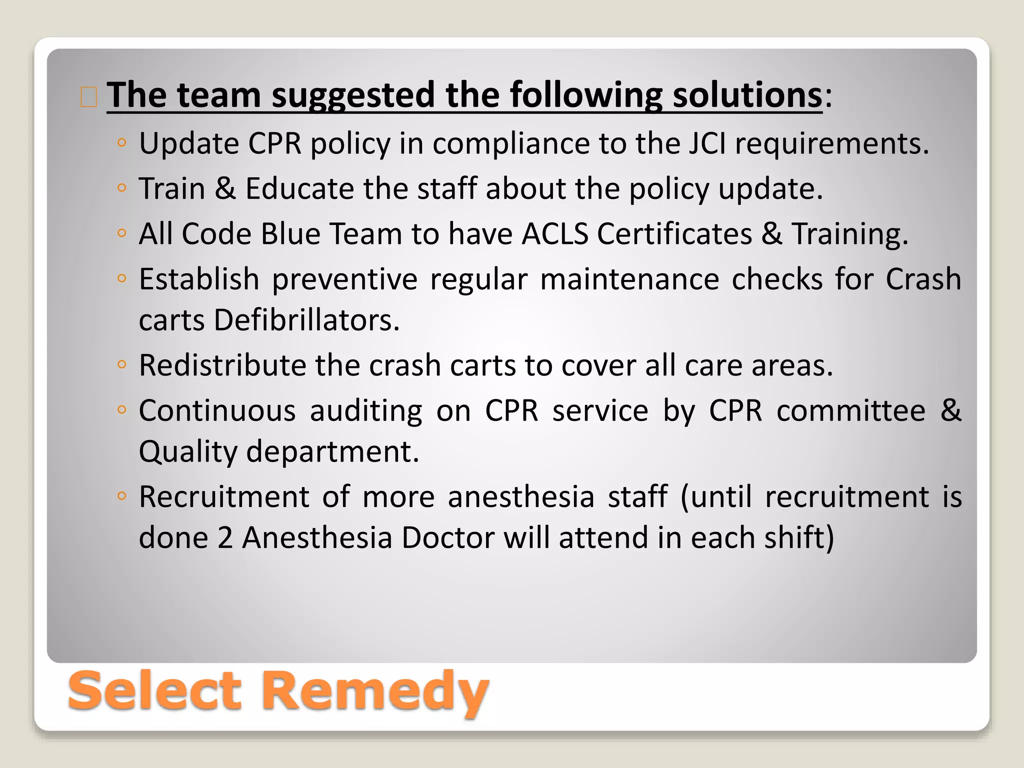 The team suggested the following solutions: 
◦ Update CPR policy in compliance to the JCI requirements. 
◦ Train & Educate the staff about the policy update. 
◦ All Code Blue Team to have ACLS Certificates & Training. 
◦ Establish preventive regular maintenance checks for Crash 
carts Defibrillators. 
◦ Redistribute the crash carts to cover all care areas. 
◦ Continuous auditing on CPR service by CPR committee & 
Quality department. 
◦ Recruitment of more anesthesia staff (until recruitment is 
done 2 Anesthesia Doctor will attend in each shift) 
Select Remedy 
 