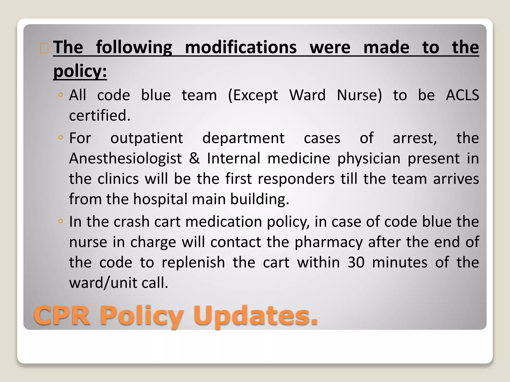 The following modifications were made to the 
policy: 
◦ All code blue team (Except Ward Nurse) to be ACLS 
certified. 
◦ For outpatient department cases of arrest, the 
Anesthesiologist & Internal medicine physician present in 
the clinics will be the first responders till the team arrives 
from the hospital main building. 
◦ In the crash cart medication policy, in case of code blue the 
nurse in charge will contact the pharmacy after the end of 
the code to replenish the cart within 30 minutes of the 
ward/unit call. 
CPR Policy Updates. 
 