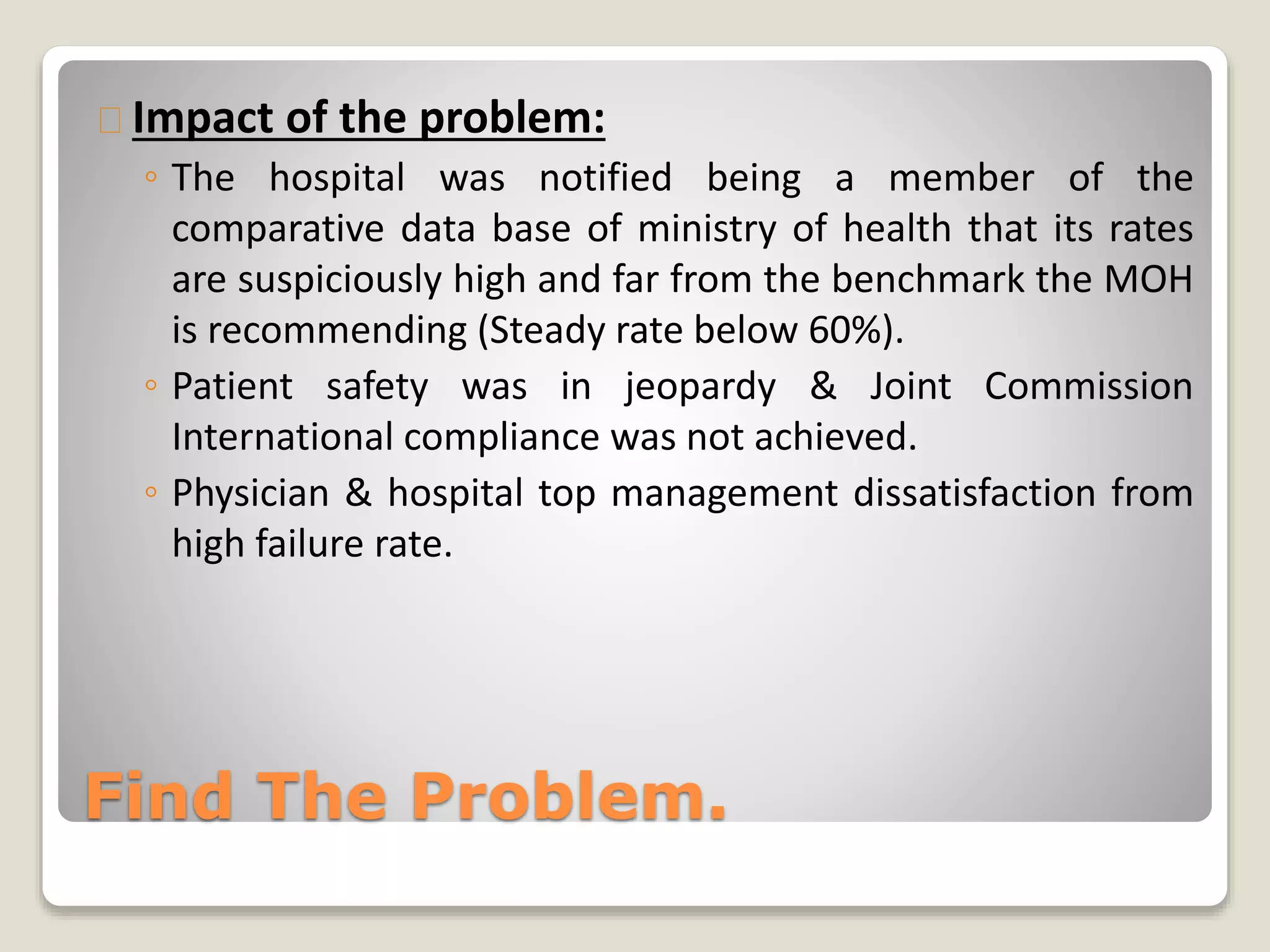 Impact of the problem: 
◦ The hospital was notified being a member of the 
comparative data base of ministry of health that its rates 
are suspiciously high and far from the benchmark the MOH 
is recommending (Steady rate below 60%). 
◦ Patient safety was in jeopardy & Joint Commission 
International compliance was not achieved. 
◦ Physician & hospital top management dissatisfaction from 
high failure rate. 
Find The Problem. 
 
