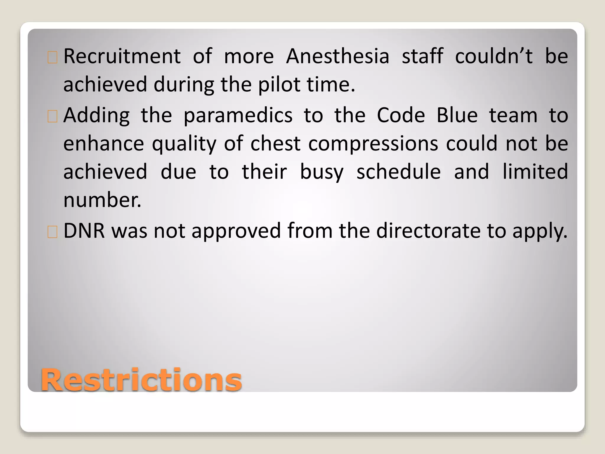 Recruitment of more Anesthesia staff couldn’t be 
achieved during the pilot time. 
Adding the paramedics to the Code Blue team to 
enhance quality of chest compressions could not be 
achieved due to their busy schedule and limited 
number. 
DNR was not approved from the directorate to apply. 
Restrictions 
 