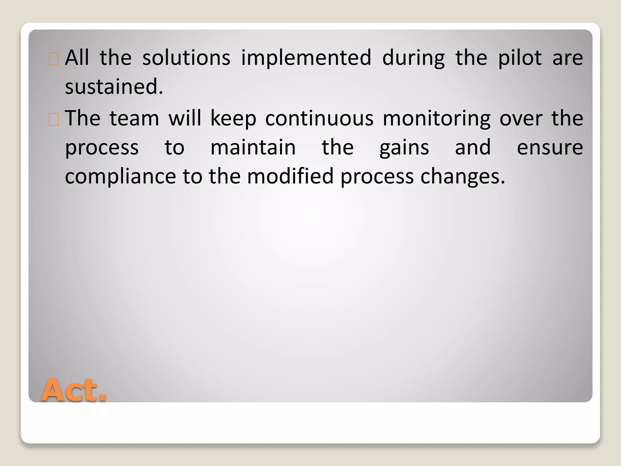 All the solutions implemented during the pilot are 
sustained. 
The team will keep continuous monitoring over the 
process to maintain the gains and ensure 
compliance to the modified process changes. 
Act. 
 