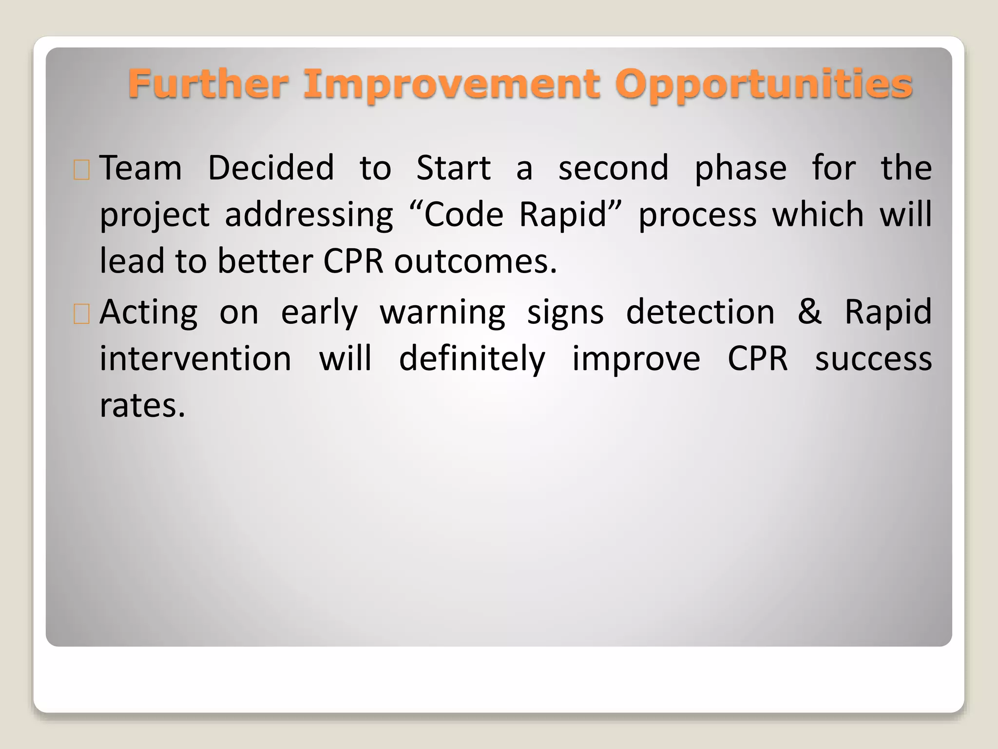 Further Improvement Opportunities 
Team Decided to Start a second phase for the 
project addressing “Code Rapid” process which will 
lead to better CPR outcomes. 
Acting on early warning signs detection & Rapid 
intervention will definitely improve CPR success 
rates. 
