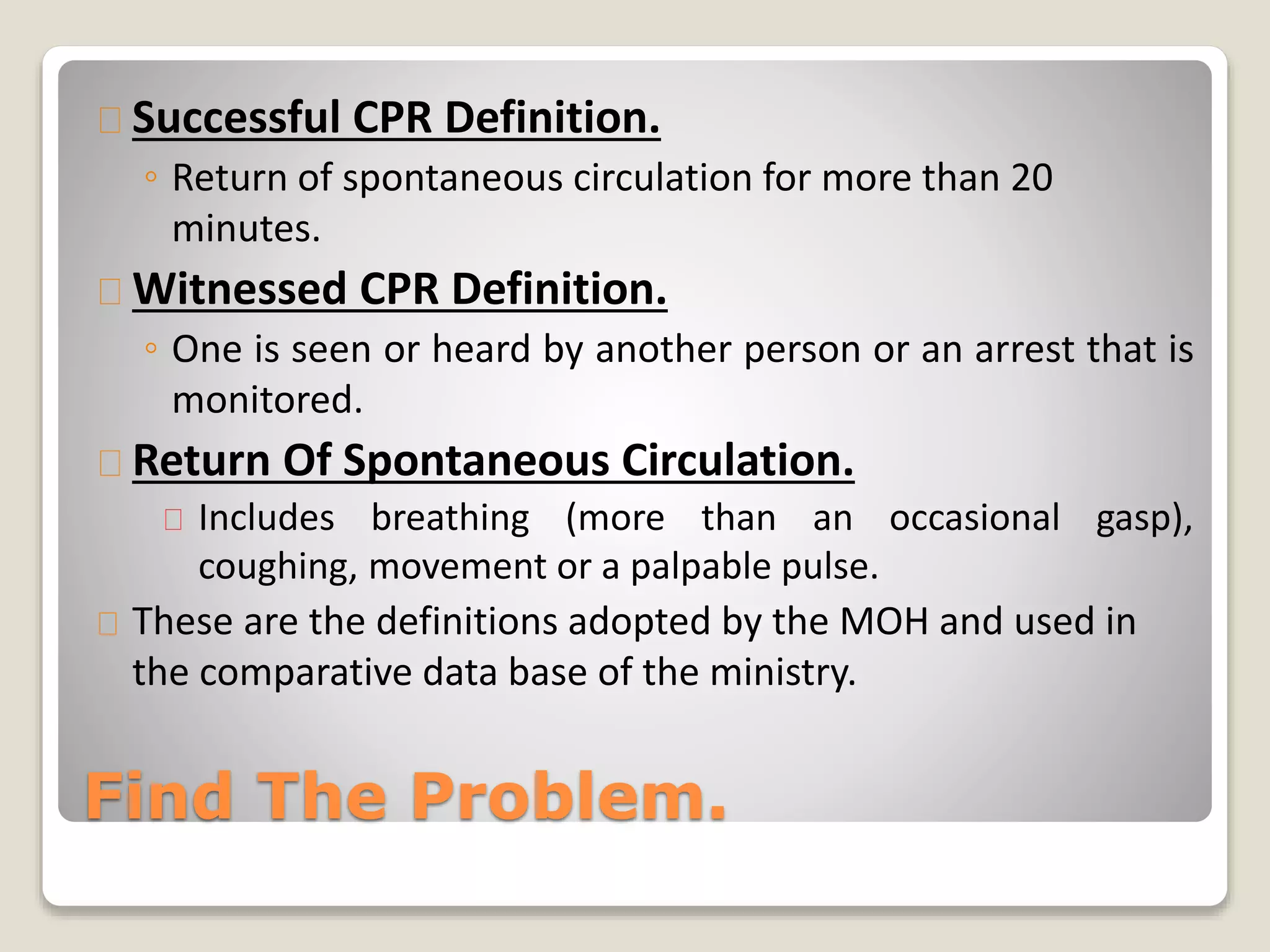 Successful CPR Definition. 
◦ Return of spontaneous circulation for more than 20 
minutes. 
Witnessed CPR Definition. 
◦ One is seen or heard by another person or an arrest that is 
monitored. 
Return Of Spontaneous Circulation. 
Includes breathing (more than an occasional gasp), 
coughing, movement or a palpable pulse. 
These are the definitions adopted by the MOH and used in 
the comparative data base of the ministry. 
Find The Problem. 
 