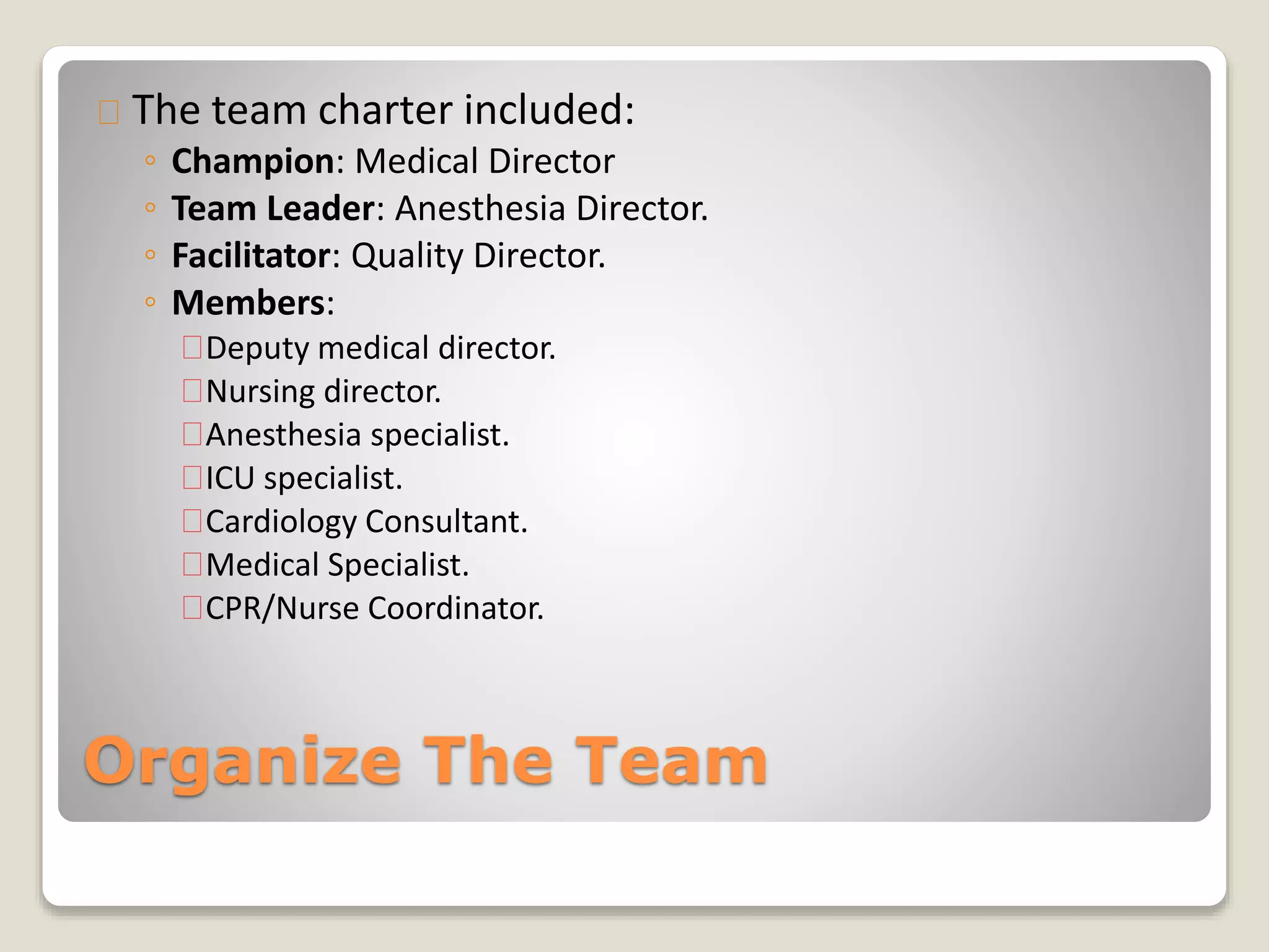 The team charter included: 
◦ Champion: Medical Director 
◦ Team Leader: Anesthesia Director. 
◦ Facilitator: Quality Director. 
◦ Members: 
Deputy medical director. 
Nursing director. 
Anesthesia specialist. 
ICU specialist. 
Cardiology Consultant. 
Medical Specialist. 
CPR/Nurse Coordinator. 
Organize The Team 
 