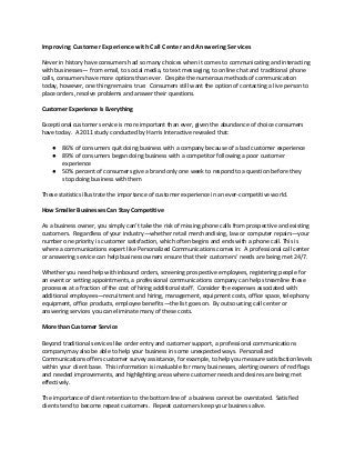Improving Customer Experience with Call Center and Answering Services
Never in history have consumers had so many choices when it comes to communicating and interacting
with businesses— from email, to social media, to text messaging, to online chat and traditional phone
calls, consumers have more options than ever. Despite the numerous methods of communication
today, however, one thing remains true: Consumers still want the option of contacting a live person to
place orders, resolve problems and answer their questions.
Customer Experience Is Everything
Exceptional customer service is more important than ever, given the abundance of choice consumers
have today. A 2011 study conducted by Harris Interactive revealed that:
●
●
●

86% of consumers quit doing business with a company because of a bad customer experience
89% of consumers began doing business with a competitor following a poor customer
experience
50% percent of consumers give a brand only one week to respond to a question before they
stop doing business with them

These statistics illustrate the importance of customer experience in an ever-competitive world.
How Smaller Businesses Can Stay Competitive
As a business owner, you simply can’t take the risk of missing phone calls from prospective and existing
customers. Regardless of your industry—whether retail merchandising, law or computer repairs—your
number one priority is customer satisfaction, which often begins and ends with a phone call. This is
where a communications expert like Personalized Communications comes in: A professional call center
or answering service can help business owners ensure that their customers’ needs are being met 24/7.
Whether you need help with inbound orders, screening prospective employees, registering people for
an event or setting appointments, a professional communications company can help streamline these
processes at a fraction of the cost of hiring additional staff. Consider the expenses associated with
additional employees—recruitment and hiring, management, equipment costs, office space, telephony
equipment, office products, employee benefits—the list goes on. By outsourcing call center or
answering services you can eliminate many of these costs.
More than Customer Service
Beyond traditional services like order entry and customer support, a professional communications
company may also be able to help your business in some unexpected ways. Personalized
Communications offers customer survey assistance, for example, to help you measure satisfaction levels
within your client base. This information is invaluable for many businesses, alerting owners of red flags
and needed improvements, and highlighting areas where customer needs and desires are being met
effectively.
The importance of client retention to the bottom line of a business cannot be overstated. Satisfied
clients tend to become repeat customers. Repeat customers keep your business alive.

 