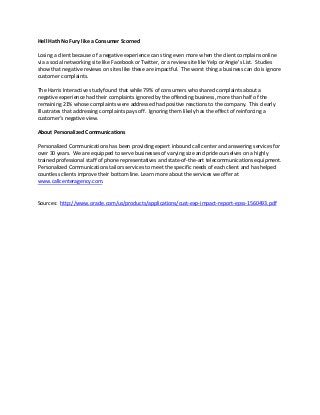 Hell Hath No Fury like a Consumer Scorned
Losing a client because of a negative experience can sting even more when the client complains online
via a social networking site like Facebook or Twitter, or a review site like Yelp or Angie’s List. Studies
show that negative reviews on sites like these are impactful. The worst thing a business can do is ignore
customer complaints.
The Harris Interactive study found that while 79% of consumers who shared complaints about a
negative experience had their complaints ignored by the offending business, more than half of the
remaining 21% whose complaints were addressed had positive reactions to the company. This clearly
illustrates that addressing complaints pays off. Ignoring them likely has the effect of reinforcing a
customer’s negative view.
About Personalized Communications
Personalized Communications has been providing expert inbound call center and answering services for
over 30 years. We are equipped to serve businesses of varying size and pride ourselves on a highly
trained professional staff of phone representatives and state-of-the-art telecommunications equipment.
Personalized Communications tailors services to meet the specific needs of each client and has helped
countless clients improve their bottom line. Learn more about the services we offer at
www.callcenteragency.com.

Sources: http://www.oracle.com/us/products/applications/cust-exp-impact-report-epss-1560493.pdf

 