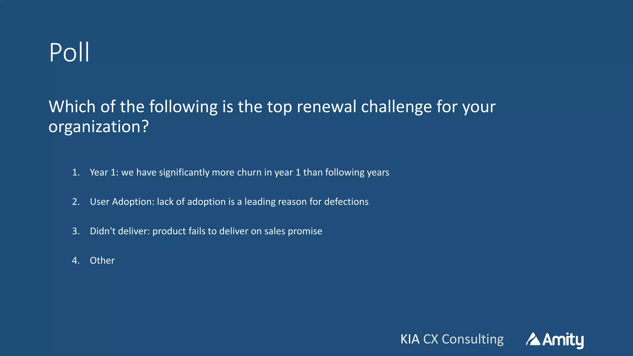 KIA CX ConsultingKIA CX Consulting
Poll
Which of the following is the top renewal challenge for your
organization?
1. Year 1: we have significantly more churn in year 1 than following years
2. User Adoption: lack of adoption is a leading reason for defections
3. Didn't deliver: product fails to deliver on sales promise
4. Other
 
